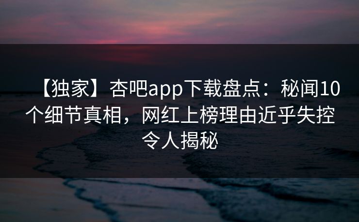 【独家】杏吧app下载盘点：秘闻10个细节真相，网红上榜理由近乎失控令人揭秘