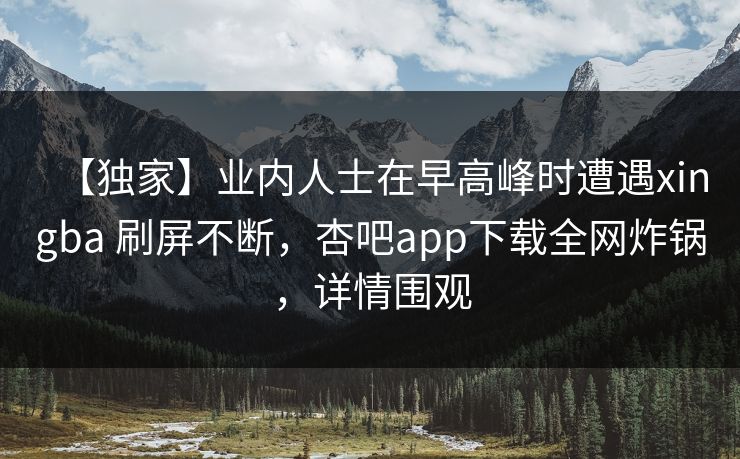 【独家】业内人士在早高峰时遭遇xingba 刷屏不断，杏吧app下载全网炸锅，详情围观