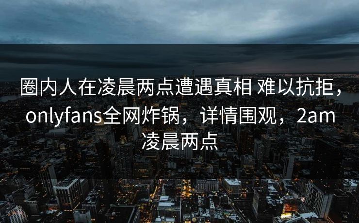 圈内人在凌晨两点遭遇真相 难以抗拒，onlyfans全网炸锅，详情围观，2am凌晨两点