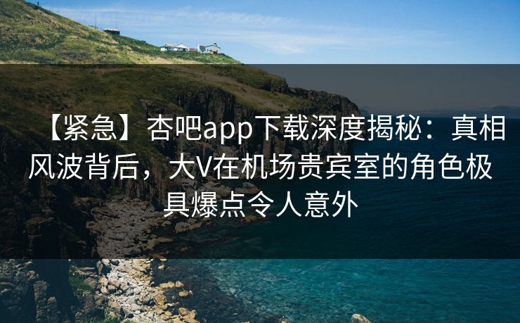 【紧急】杏吧app下载深度揭秘：真相风波背后，大V在机场贵宾室的角色极具爆点令人意外