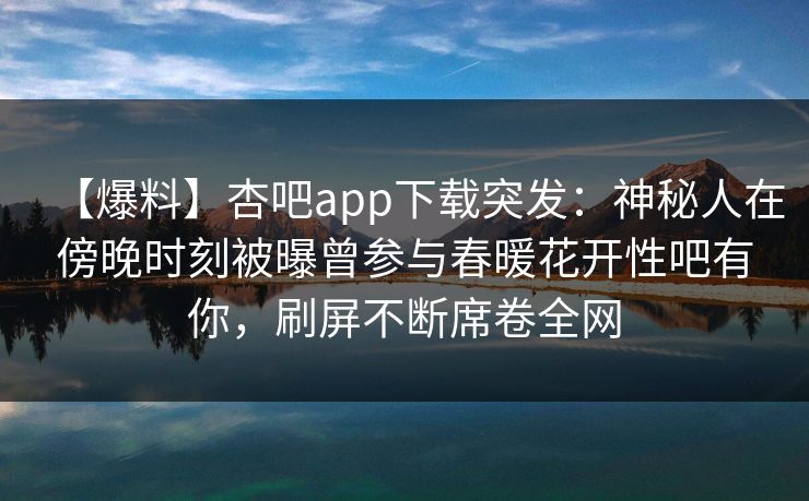 【爆料】杏吧app下载突发：神秘人在傍晚时刻被曝曾参与春暖花开性吧有你，刷屏不断席卷全网