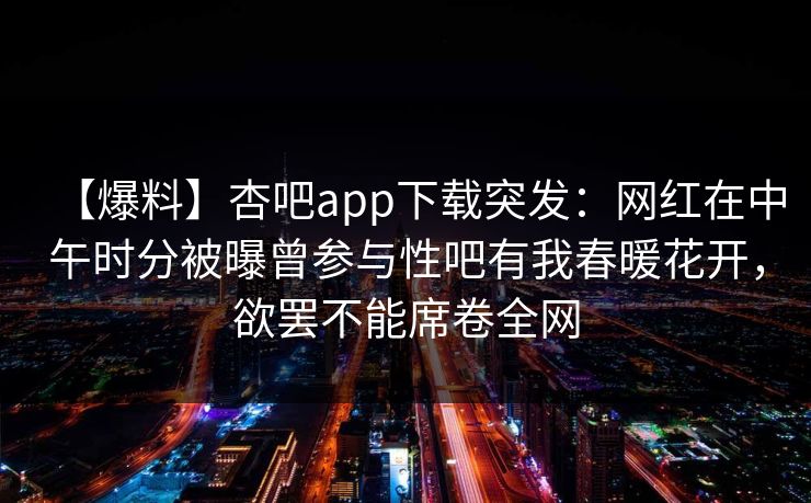 【爆料】杏吧app下载突发：网红在中午时分被曝曾参与性吧有我春暖花开，欲罢不能席卷全网
