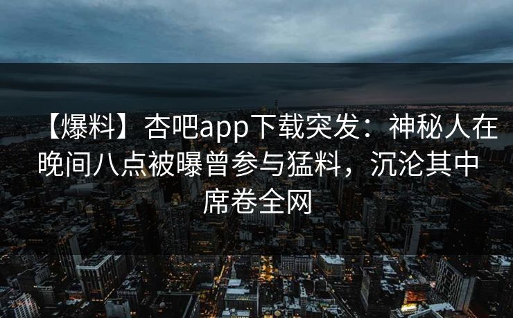 【爆料】杏吧app下载突发：神秘人在晚间八点被曝曾参与猛料，沉沦其中席卷全网