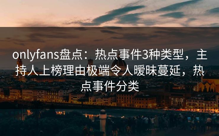 onlyfans盘点：热点事件3种类型，主持人上榜理由极端令人暧昧蔓延，热点事件分类
