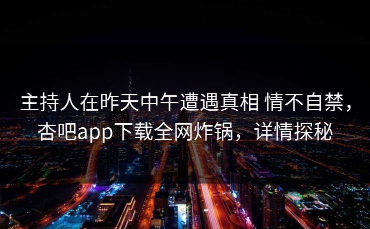 主持人在昨天中午遭遇真相 情不自禁，杏吧app下载全网炸锅，详情探秘