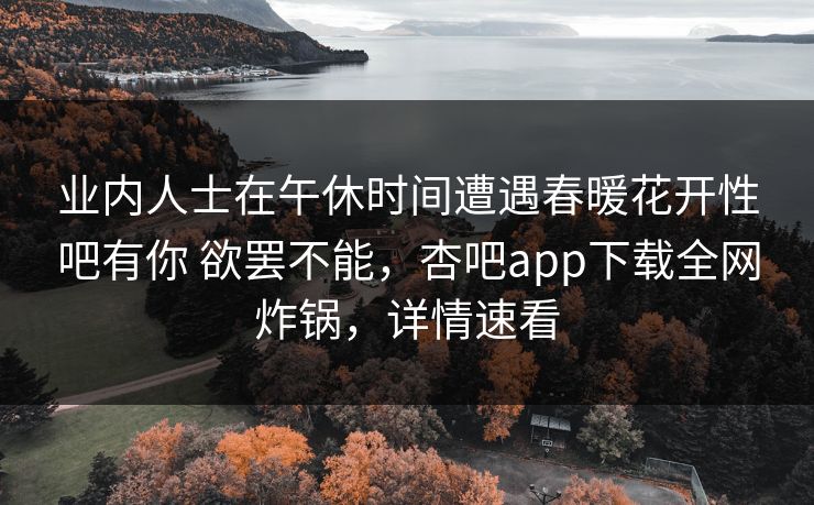 业内人士在午休时间遭遇春暖花开性吧有你 欲罢不能，杏吧app下载全网炸锅，详情速看