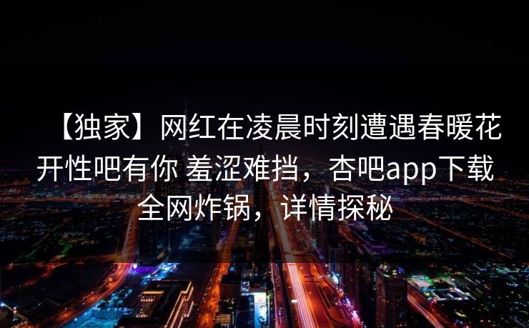 【独家】网红在凌晨时刻遭遇春暖花开性吧有你 羞涩难挡，杏吧app下载全网炸锅，详情探秘