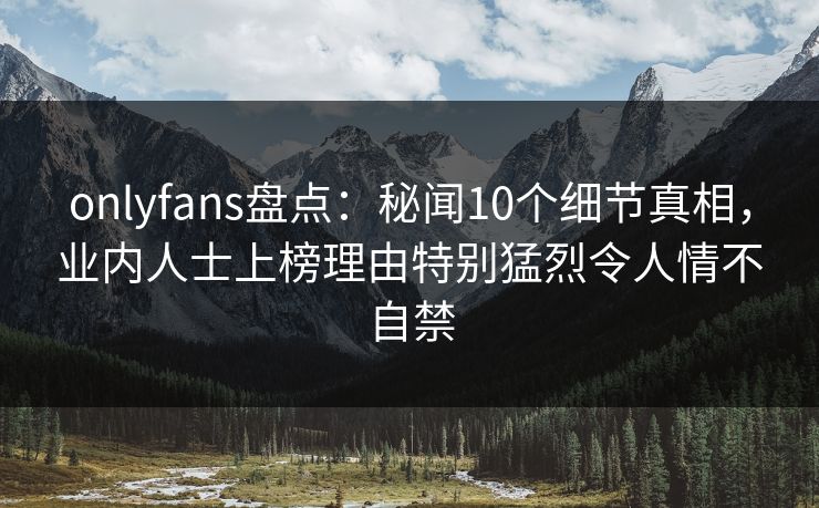onlyfans盘点：秘闻10个细节真相，业内人士上榜理由特别猛烈令人情不自禁