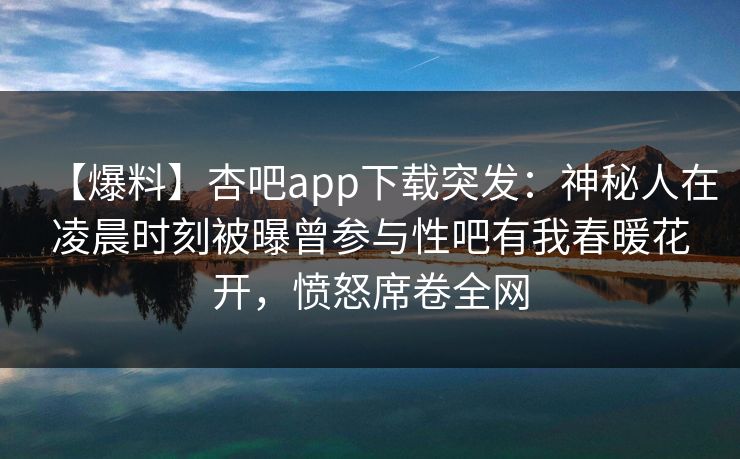 【爆料】杏吧app下载突发：神秘人在凌晨时刻被曝曾参与性吧有我春暖花开，愤怒席卷全网