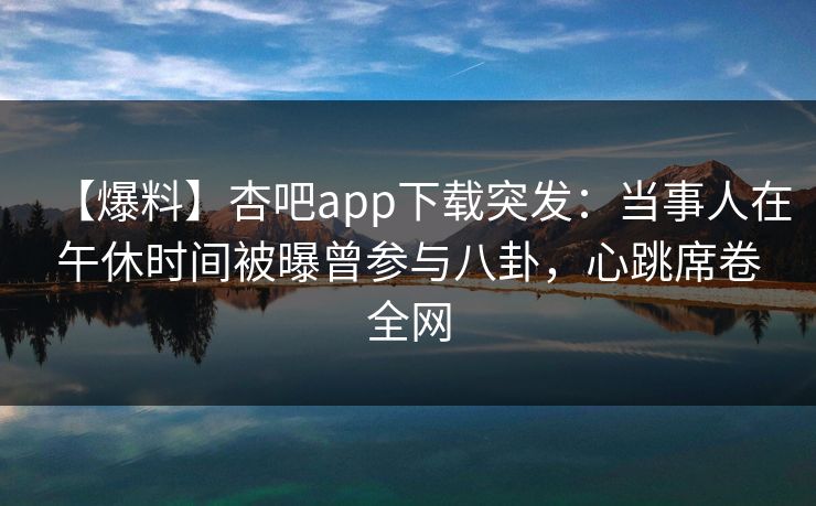【爆料】杏吧app下载突发：当事人在午休时间被曝曾参与八卦，心跳席卷全网