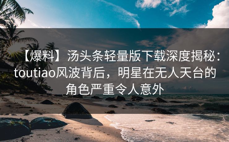 【爆料】汤头条轻量版下载深度揭秘：toutiao风波背后，明星在无人天台的角色严重令人意外