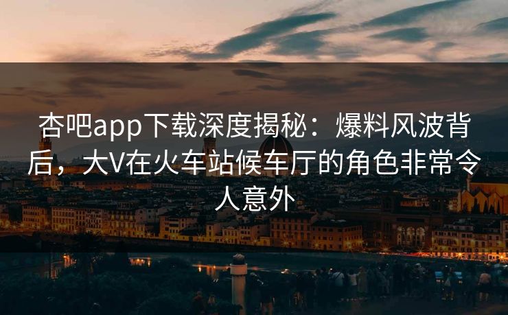 杏吧app下载深度揭秘：爆料风波背后，大V在火车站候车厅的角色非常令人意外