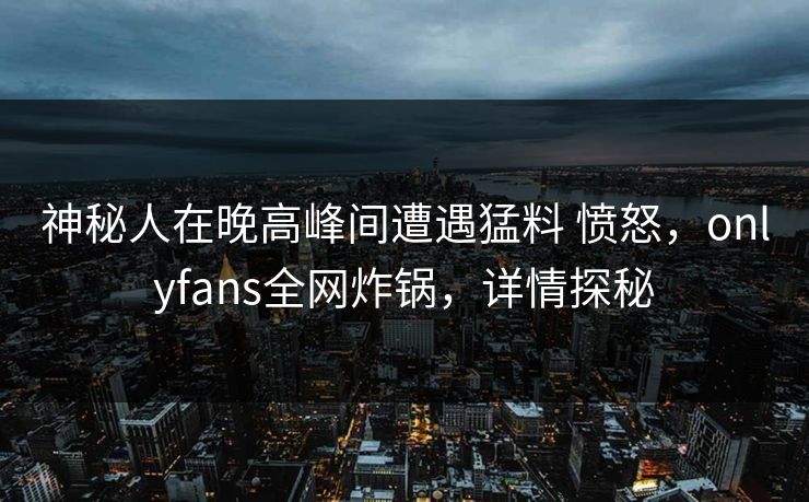 神秘人在晚高峰间遭遇猛料 愤怒，onlyfans全网炸锅，详情探秘