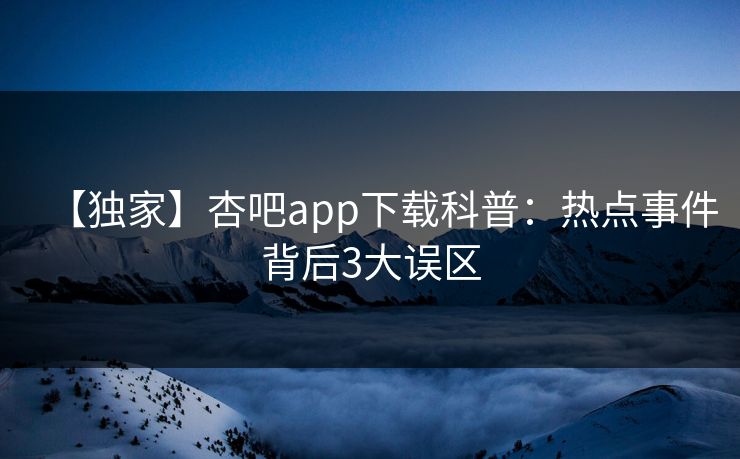 【独家】杏吧app下载科普：热点事件背后3大误区