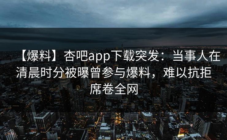 【爆料】杏吧app下载突发：当事人在清晨时分被曝曾参与爆料，难以抗拒席卷全网