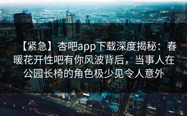【紧急】杏吧app下载深度揭秘：春暖花开性吧有你风波背后，当事人在公园长椅的角色极少见令人意外