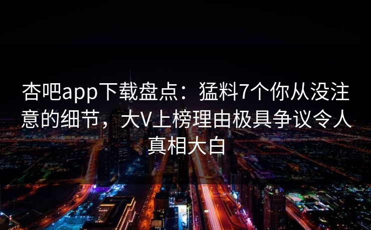 杏吧app下载盘点：猛料7个你从没注意的细节，大V上榜理由极具争议令人真相大白