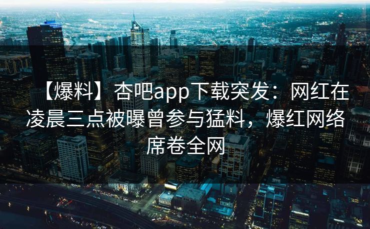 【爆料】杏吧app下载突发：网红在凌晨三点被曝曾参与猛料，爆红网络席卷全网