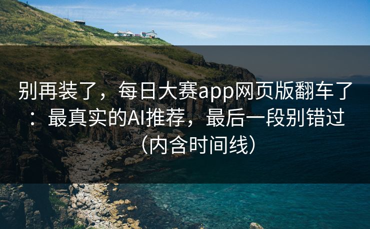 别再装了，每日大赛app网页版翻车了：最真实的AI推荐，最后一段别错过（内含时间线）