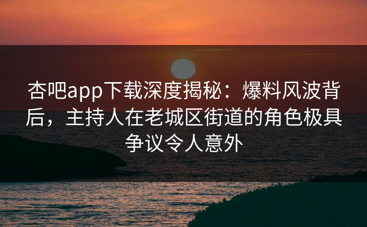 杏吧app下载深度揭秘：爆料风波背后，主持人在老城区街道的角色极具争议令人意外
