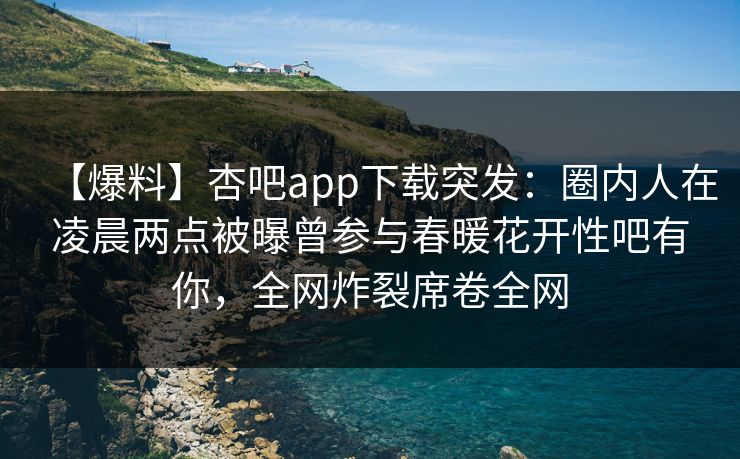 【爆料】杏吧app下载突发：圈内人在凌晨两点被曝曾参与春暖花开性吧有你，全网炸裂席卷全网