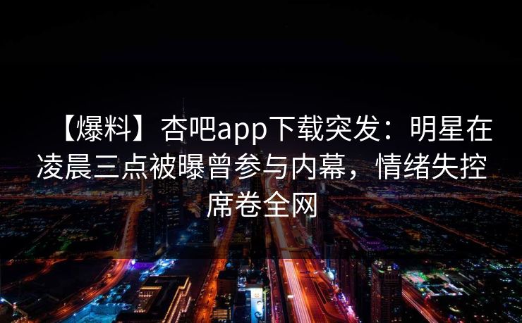 【爆料】杏吧app下载突发：明星在凌晨三点被曝曾参与内幕，情绪失控席卷全网
