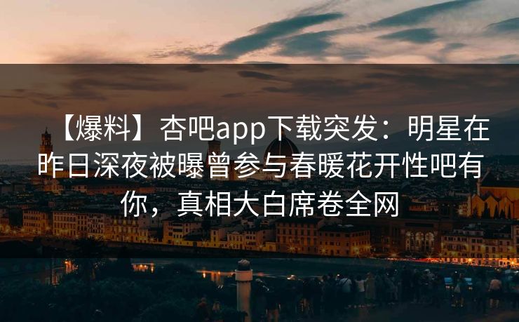 【爆料】杏吧app下载突发：明星在昨日深夜被曝曾参与春暖花开性吧有你，真相大白席卷全网