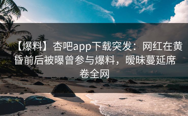 【爆料】杏吧app下载突发：网红在黄昏前后被曝曾参与爆料，暧昧蔓延席卷全网