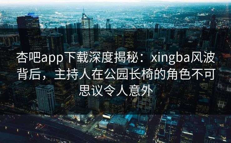 杏吧app下载深度揭秘：xingba风波背后，主持人在公园长椅的角色不可思议令人意外