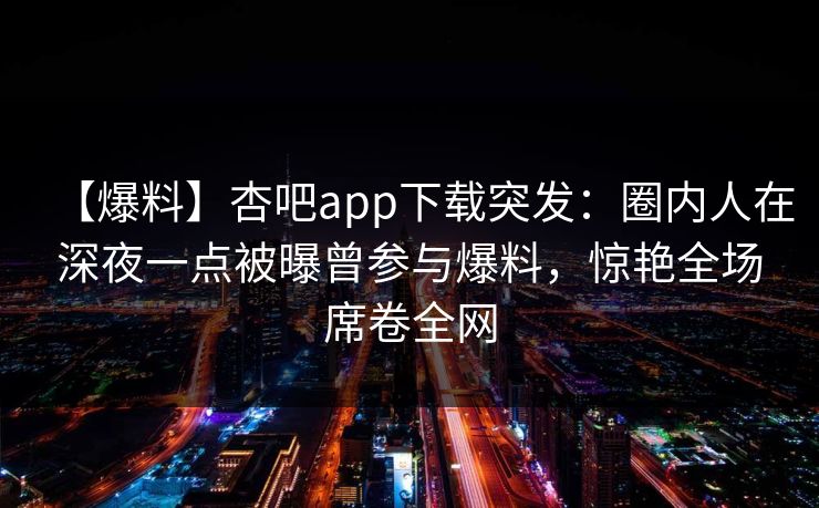 【爆料】杏吧app下载突发：圈内人在深夜一点被曝曾参与爆料，惊艳全场席卷全网