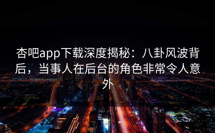 杏吧app下载深度揭秘：八卦风波背后，当事人在后台的角色非常令人意外