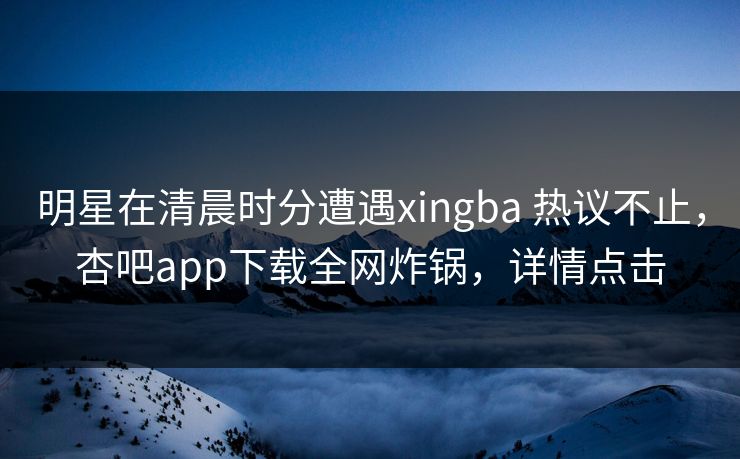 明星在清晨时分遭遇xingba 热议不止，杏吧app下载全网炸锅，详情点击