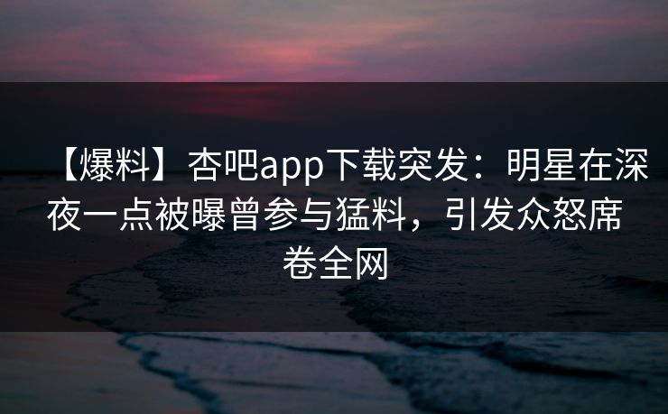 【爆料】杏吧app下载突发：明星在深夜一点被曝曾参与猛料，引发众怒席卷全网