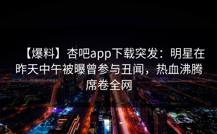 【爆料】杏吧app下载突发：明星在昨天中午被曝曾参与丑闻，热血沸腾席卷全网